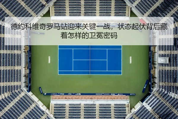 德约科维奇罗马站迎来关键一战,状态起伏背后藏着怎样的卫冕密码
